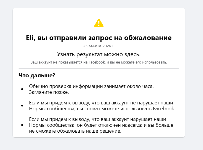 А Eli, вы отправили запрос на обжалование 25 МАРТА 2026 Г. Узнать результат можно здесь. Ваш аккаунт не показывается на Facebook, и вы не можете его использовать. Что дальше? Обычно проверка информации занимает около часа. Загляните позже. &bull; &bull; Нормы сообщества, вы снова сможете использовать Facebook. Если мы придем к выводу, что ваш аккаунт нарушает наши &bull; Нормы сообщества, он будет отключен навсегда и вы больше не сможете обжаловать наше решение.
